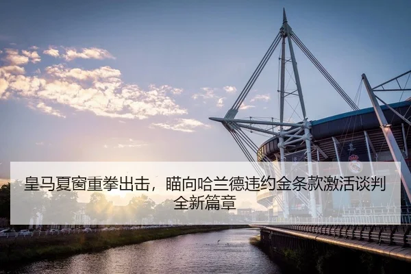 皇马夏窗重拳出击，瞄向哈兰德违约金条款激活谈判全新篇章