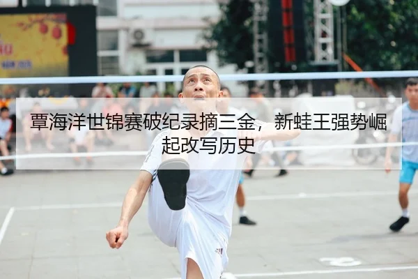 覃海洋世锦赛破纪录摘三金，新蛙王强势崛起改写历史