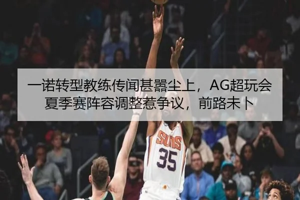 一诺转型教练传闻甚嚣尘上，AG超玩会夏季赛阵容调整惹争议，前路未卜
